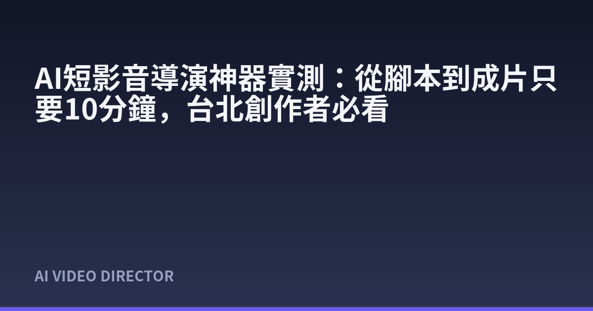 AI短影音導演神器實測：從腳本到成片只要10分鐘，台北創作者必看
